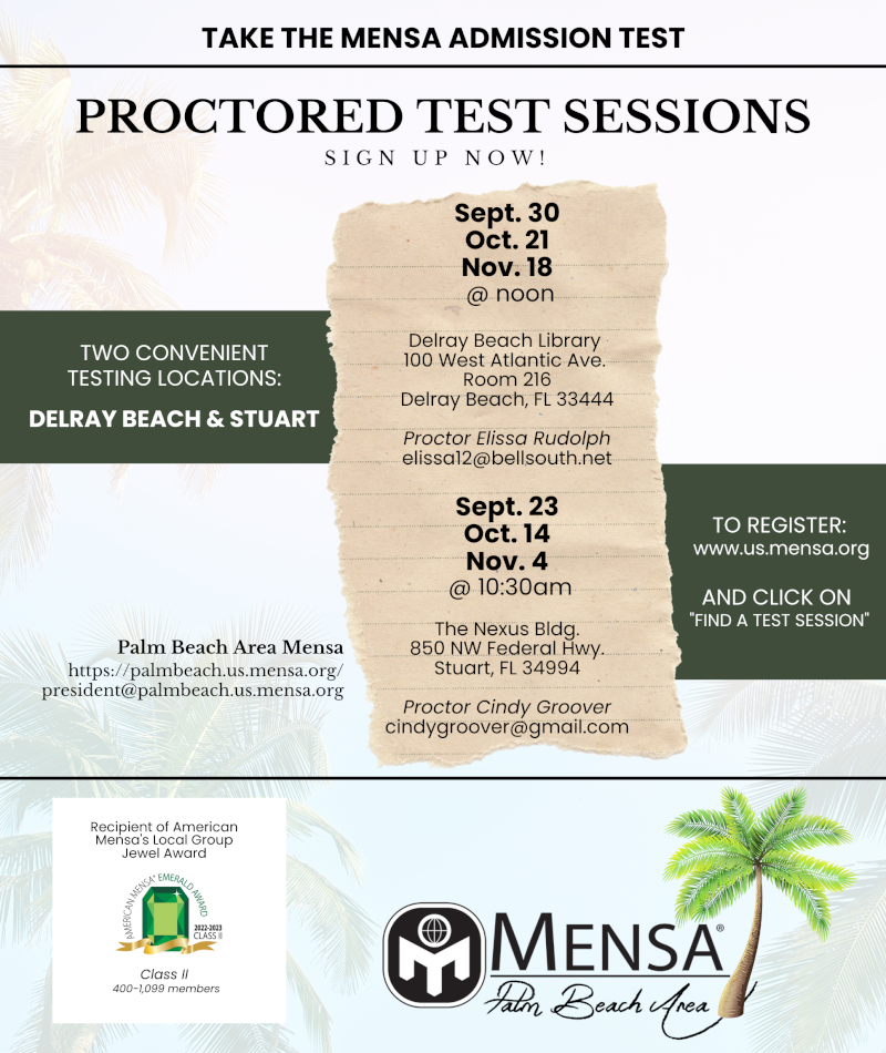 Take the Mensa Admission Test: Proctored Test Sessions Sept 30, Oct. 21, Nov. 18 @noon, Delray Beach Library, 100 W Atlantic Ave Room 216; Sept. 23, Oct. 14, Nov. 4 @10:30 am, The Nexus Bldg., 850 NW Federal Hwy, Stuart. Register: www.us.mensa.org, click on Find a Test Session. Cindy Groover, cindygroover@gmail.com